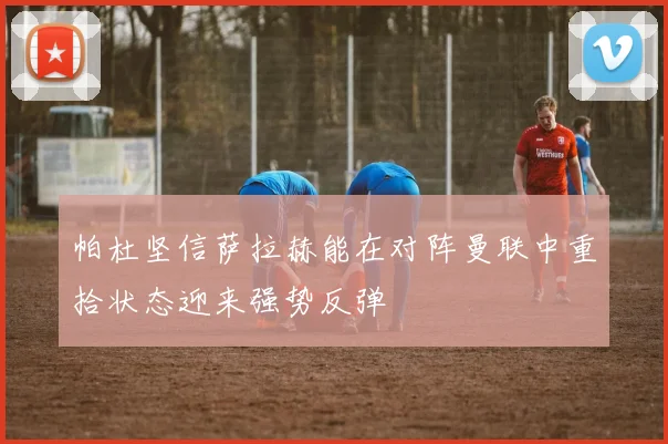 帕杜坚信萨拉赫能在对阵曼联中重拾状态迎来强势反弹