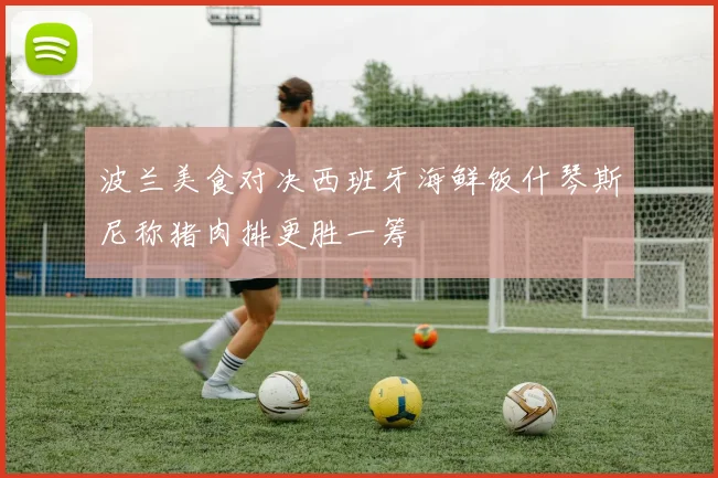波兰美食对决西班牙海鲜饭什琴斯尼称猪肉排更胜一筹