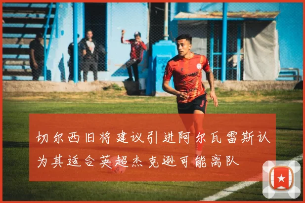 切尔西旧将建议引进阿尔瓦雷斯认为其适合英超杰克逊可能离队