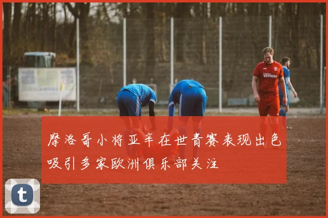 摩洛哥小将亚辛在世青赛表现出色吸引多家欧洲俱乐部关注