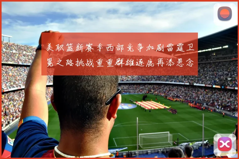 美职篮新赛季西部竞争加剧雷霆卫冕之路挑战重重群雄逐鹿再添悬念