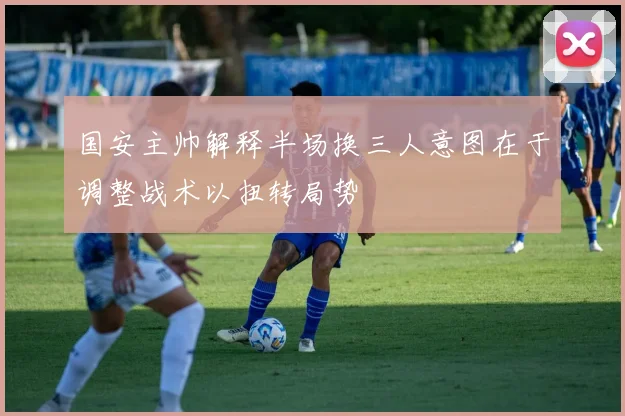 国安主帅解释半场换三人意图在于调整战术以扭转局势