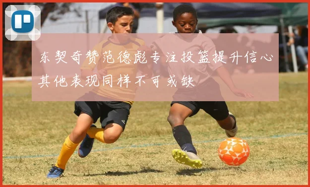 东契奇赞范德彪专注投篮提升信心其他表现同样不可或缺