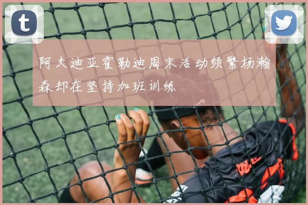 阿夫迪亚霍勒迪周末活动频繁杨瀚森却在坚持加班训练