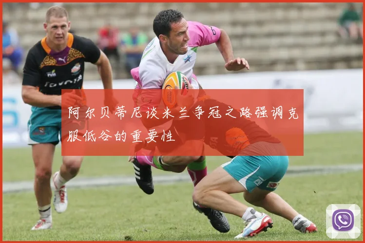 阿尔贝蒂尼谈米兰争冠之路强调克服低谷的重要性