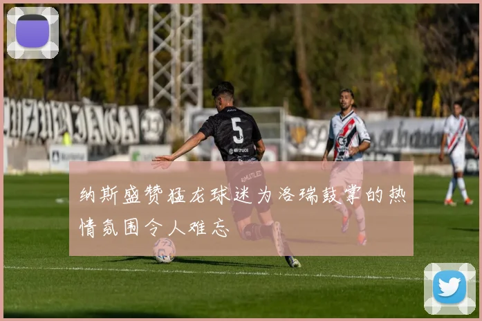 纳斯盛赞猛龙球迷为洛瑞鼓掌的热情氛围令人难忘