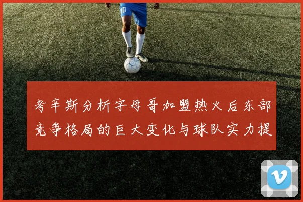 考辛斯分析字母哥加盟热火后东部竞争格局的巨大变化与球队实力提升
