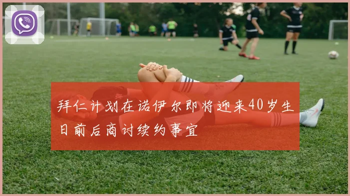 拜仁计划在诺伊尔即将迎来40岁生日前后商讨续约事宜