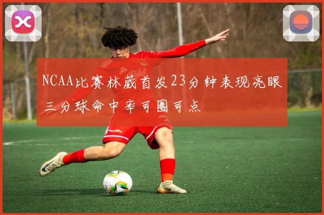 NCAA比赛林葳首发23分钟表现亮眼三分球命中率可圈可点
