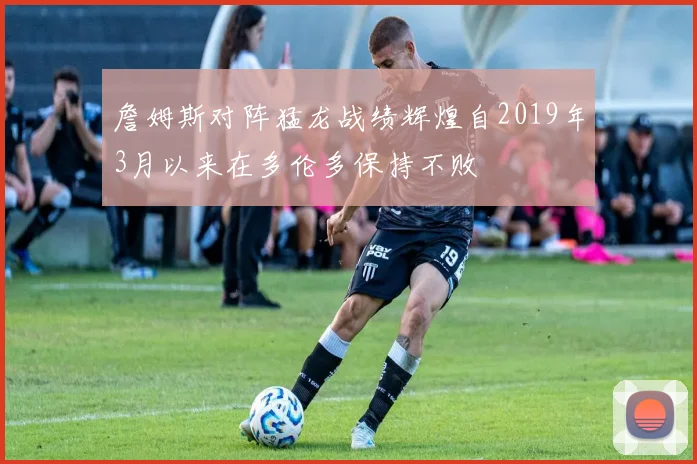 詹姆斯对阵猛龙战绩辉煌自2019年3月以来在多伦多保持不败