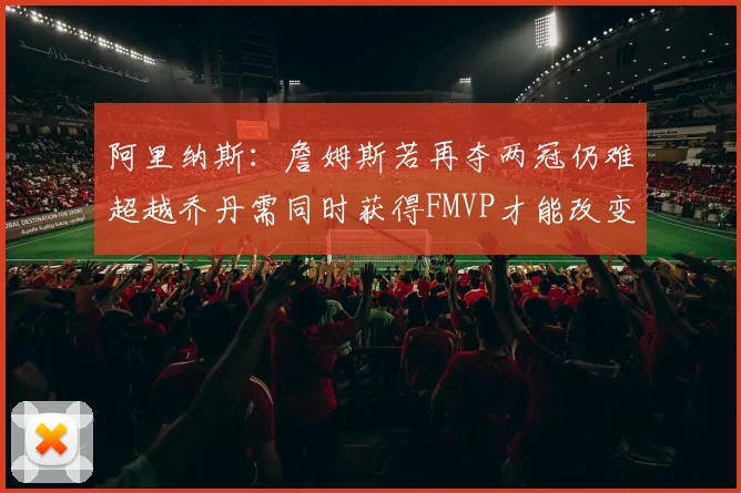 阿里纳斯：詹姆斯若再夺两冠仍难超越乔丹需同时获得FMVP才能改变局面