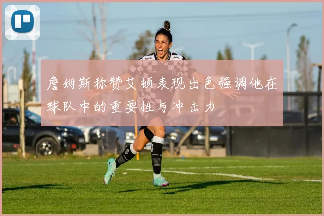 詹姆斯称赞艾顿表现出色强调他在球队中的重要性与冲击力
