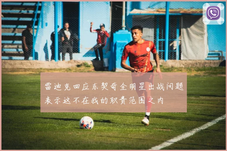 雷迪克回应东契奇全明星出战问题表示这不在我的职责范围之内
