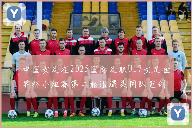 中国女足在2025国际足联U17女足世界杯小组赛第二轮遭遇美国队重创以2比5落败